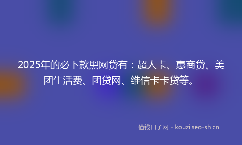 2025年的必下款黑网贷有：超人卡、惠商贷、美团生活费、团贷网、维信卡卡贷等。