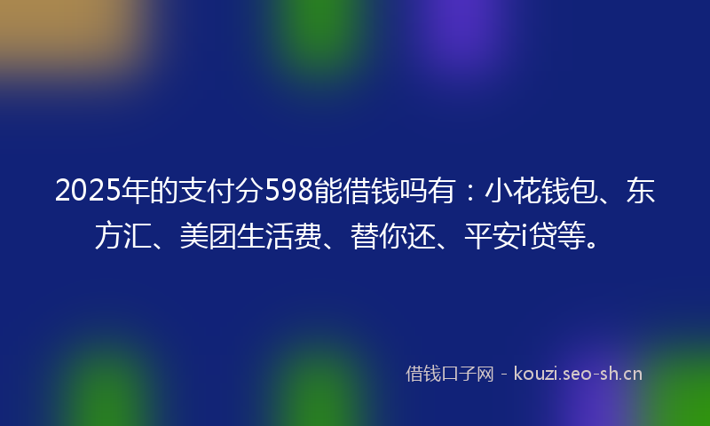 2025年的支付分598能借钱吗有：小花钱包、东方汇、美团生活费、替你还、平安i贷等。