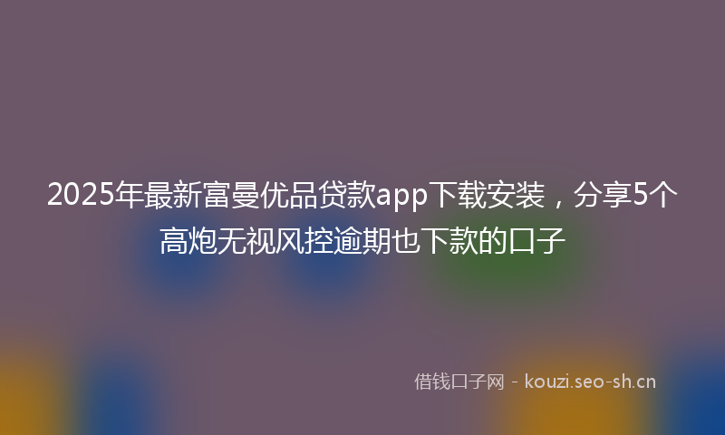 2025年最新富曼优品贷款app下载安装，分享5个高炮无视风控逾期也下款的口子