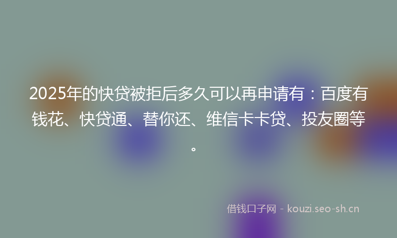 2025年的快贷被拒后多久可以再申请有：百度有钱花、快贷通、替你还、维信卡卡贷、投友圈等。