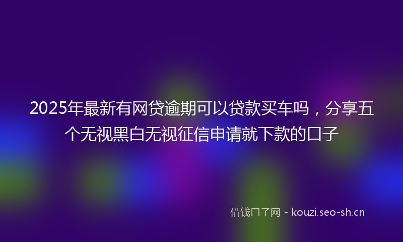 2025年最新有网贷逾期可以贷款买车吗，分享五个无视黑白无视征信申请就下款的口子