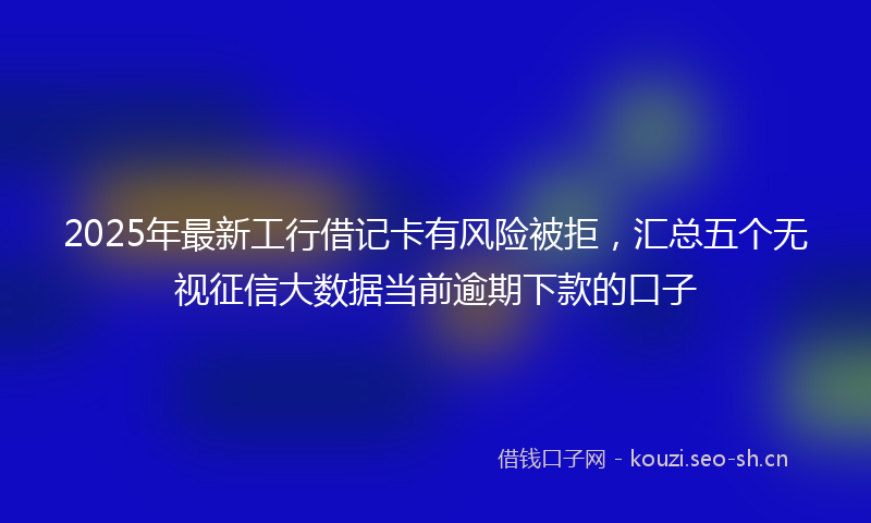 2025年最新工行借记卡有风险被拒，汇总五个无视征信大数据当前逾期下款的口子