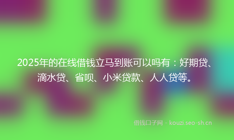 2025年的在线借钱立马到账可以吗有：好期贷、滴水贷、省呗、小米贷款、人人贷等。