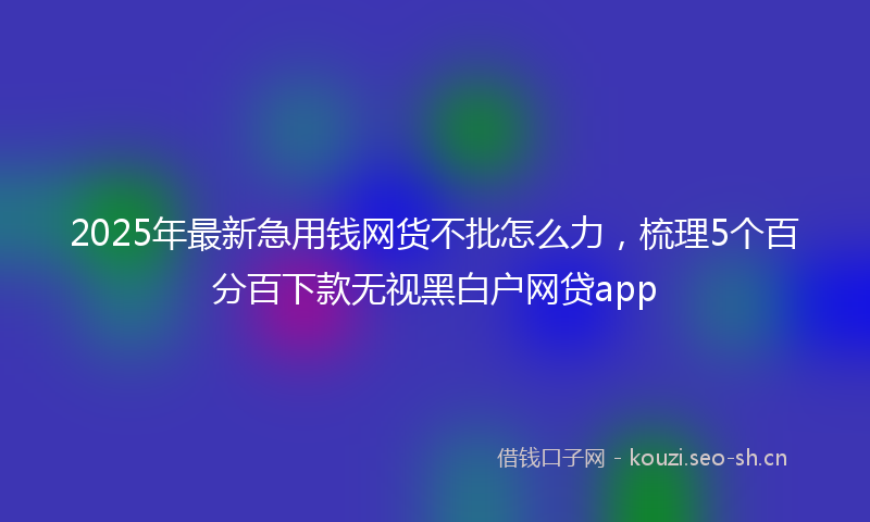 2025年最新急用钱网货不批怎么力，梳理5个百分百下款无视黑白户网贷app