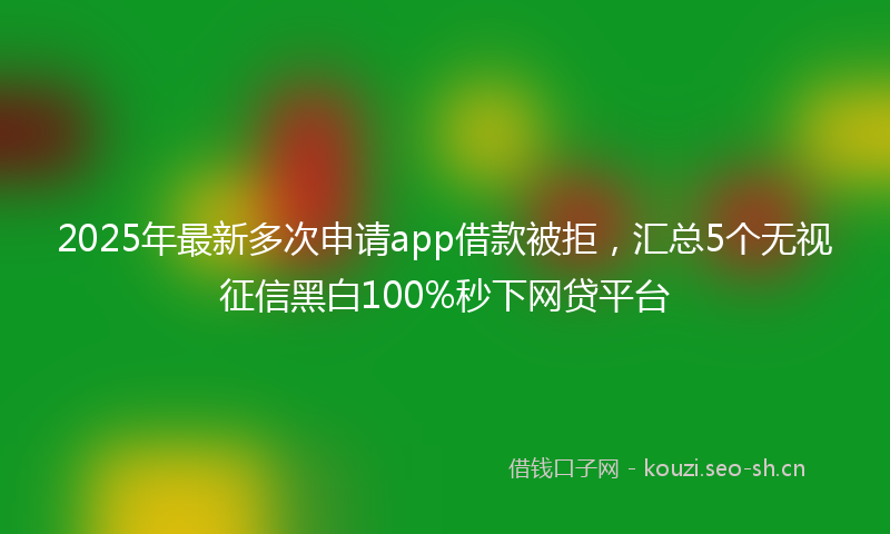 2025年最新多次申请app借款被拒，汇总5个无视征信黑白100%秒下网贷平台