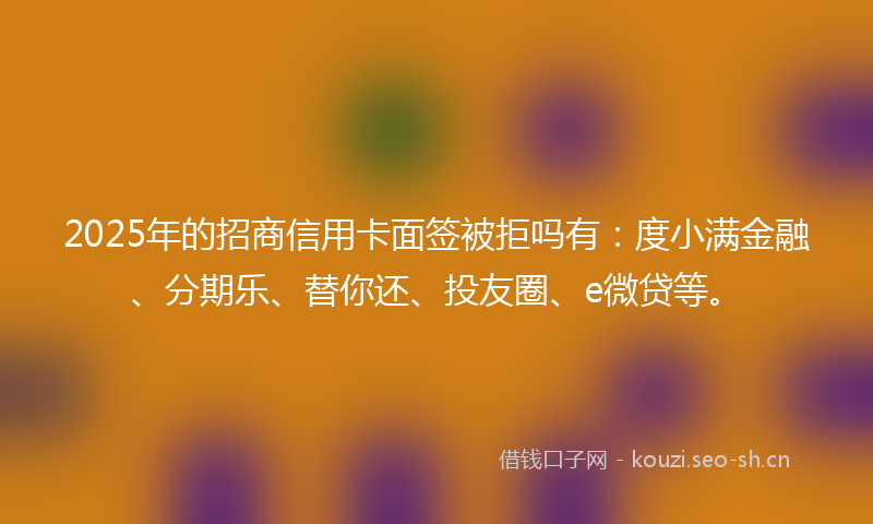 2025年的招商信用卡面签被拒吗有：度小满金融、分期乐、替你还、投友圈、e微贷等。