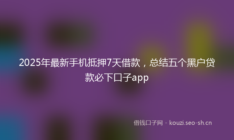 2025年最新手机抵押7天借款，总结五个黑户贷款必下口子app