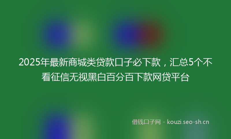 2025年最新商城类贷款口子必下款，汇总5个不看征信无视黑白百分百下款网贷平台