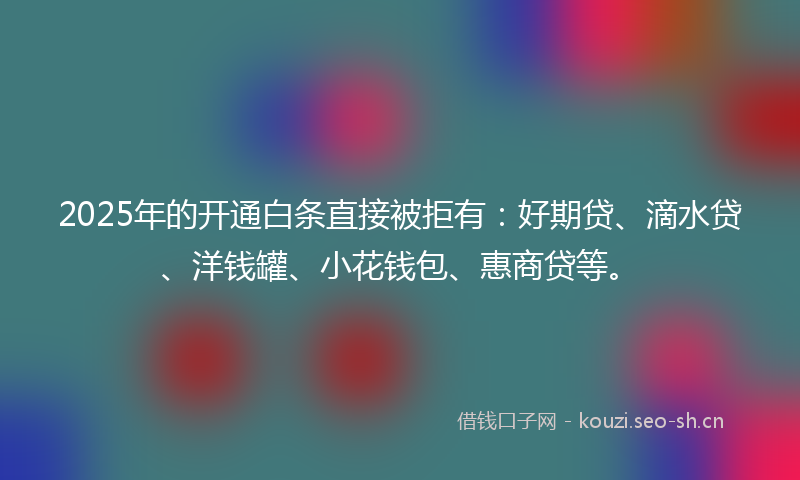 2025年的开通白条直接被拒有：好期贷、滴水贷、洋钱罐、小花钱包、惠商贷等。