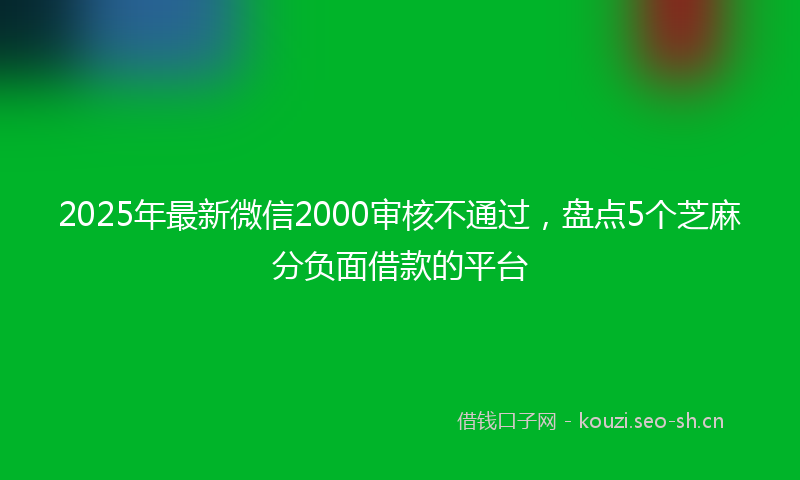 2025年最新微信2000审核不通过，盘点5个芝麻分负面借款的平台