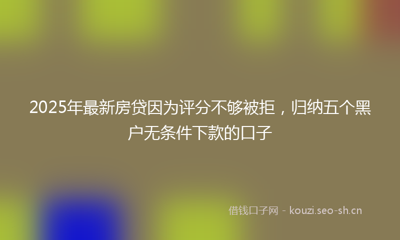 2025年最新房贷因为评分不够被拒，归纳五个黑户无条件下款的口子