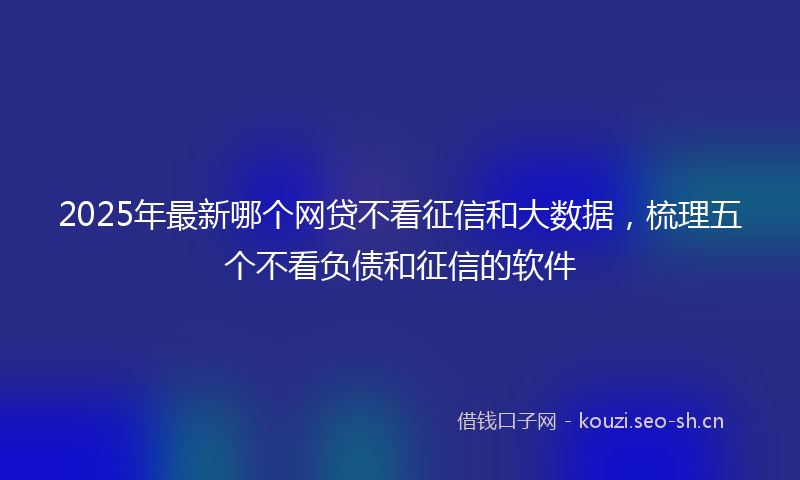 2025年最新哪个网贷不看征信和大数据，梳理五个不看负债和征信的软件