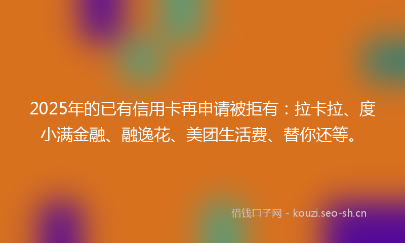 2025年的已有信用卡再申请被拒有：拉卡拉、度小满金融、融逸花、美团生活费、替你还等。
