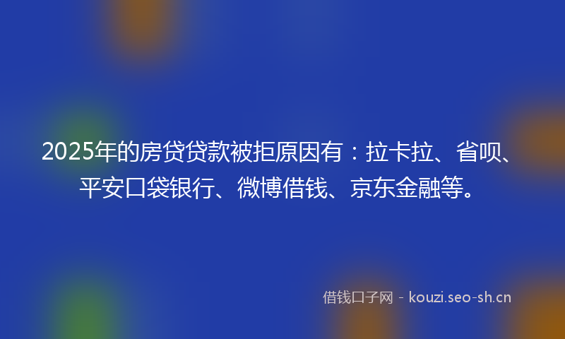 2025年的房贷贷款被拒原因有：拉卡拉、省呗、平安口袋银行、微博借钱、京东金融等。