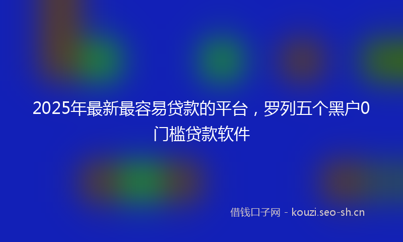 2025年最新最容易贷款的平台，罗列五个黑户0门槛贷款软件