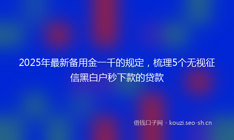 2025年最新备用金一千的规定，梳理5个无视征信黑白户秒下款的贷款