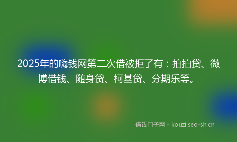 2025年的嗨钱网第二次借被拒了有：拍拍贷、微博借钱、随身贷、柯基贷、分期乐等。