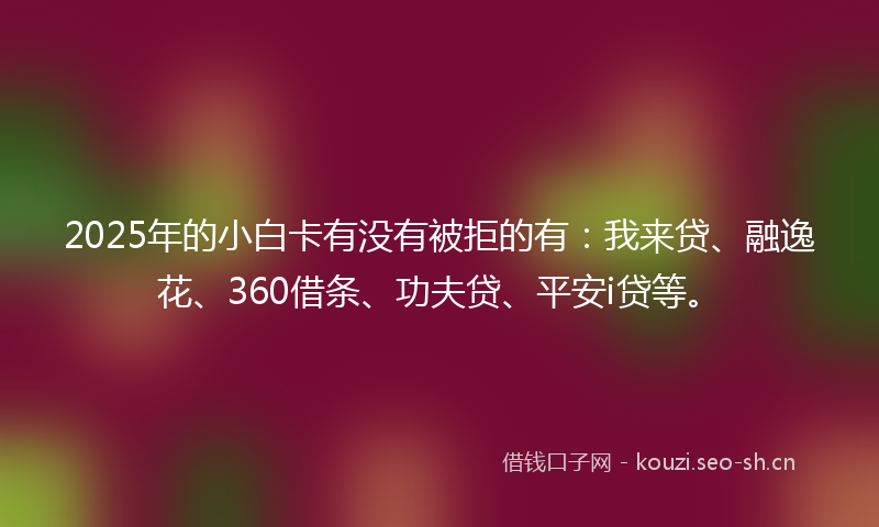 2025年的小白卡有没有被拒的有：我来贷、融逸花、360借条、功夫贷、平安i贷等。