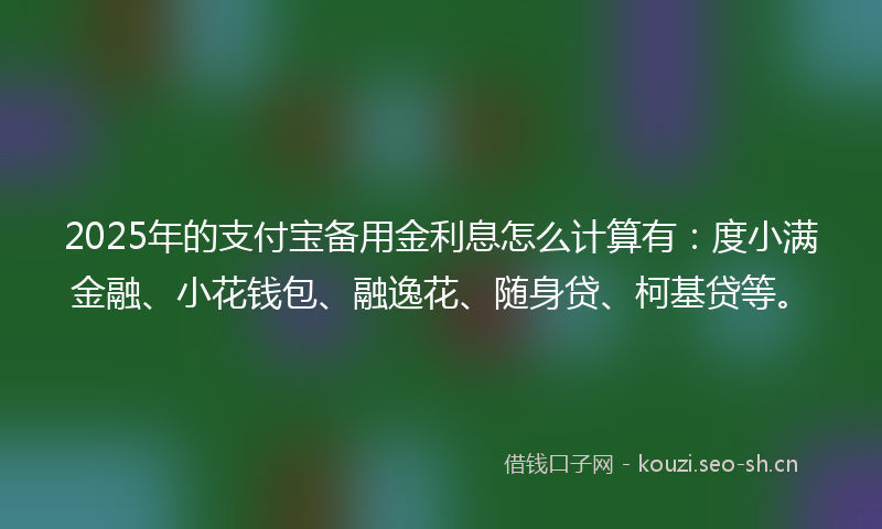 2025年的支付宝备用金利息怎么计算有：度小满金融、小花钱包、融逸花、随身贷、柯基贷等。