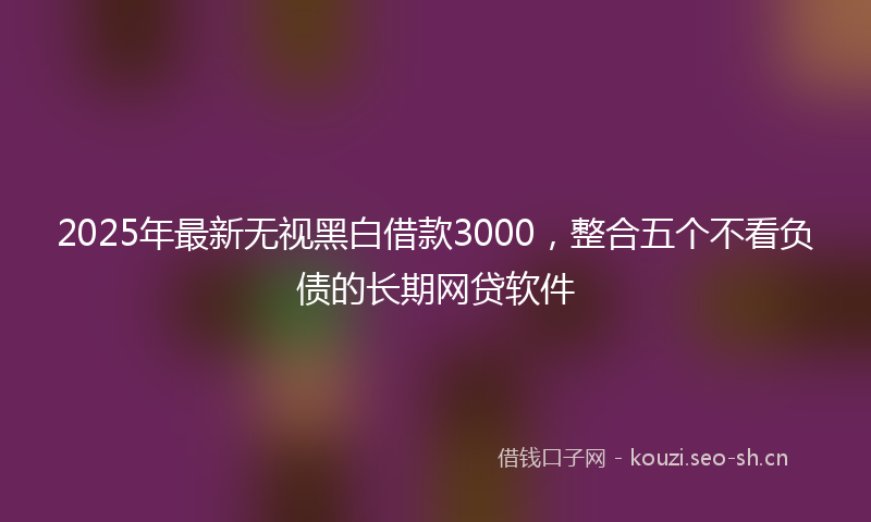2025年最新无视黑白借款3000，整合五个不看负债的长期网贷软件