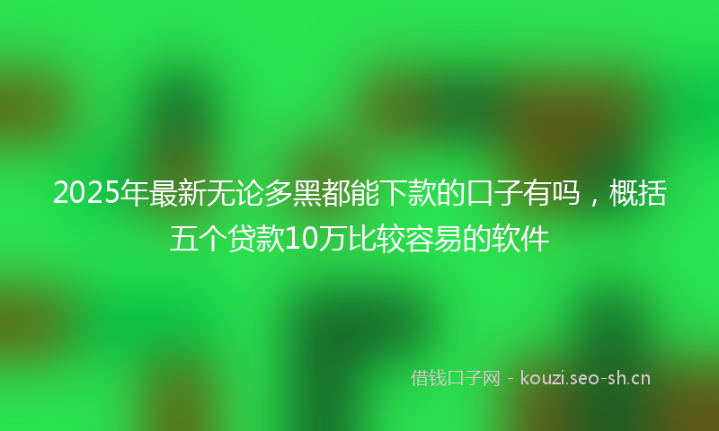 2025年最新无论多黑都能下款的口子有吗，概括五个贷款10万比较容易的软件