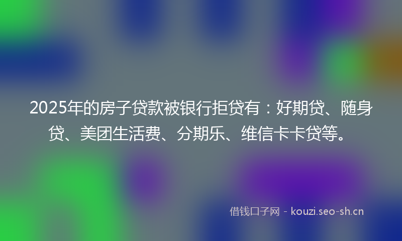 2025年的房子贷款被银行拒贷有：好期贷、随身贷、美团生活费、分期乐、维信卡卡贷等。