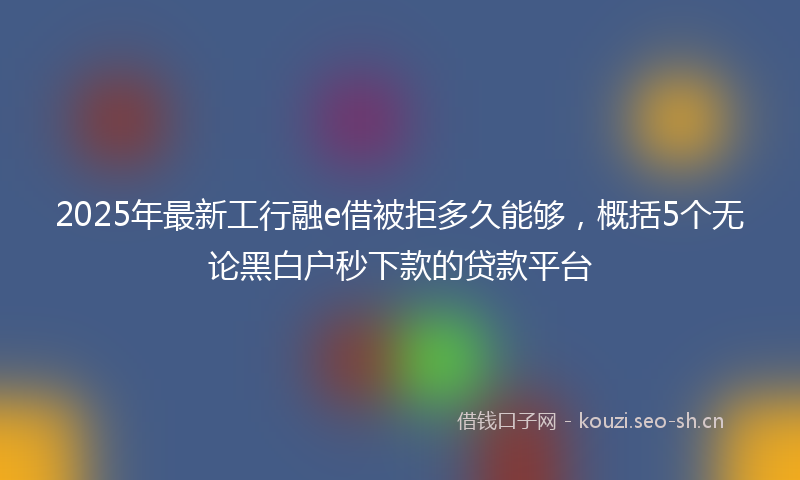 2025年最新工行融e借被拒多久能够，概括5个无论黑白户秒下款的贷款平台