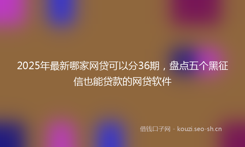 2025年最新哪家网贷可以分36期，盘点五个黑征信也能贷款的网贷软件