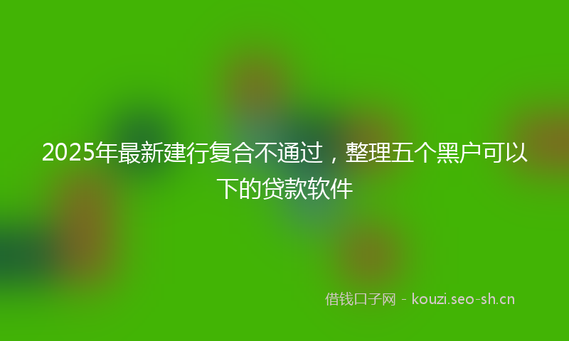 2025年最新建行复合不通过，整理五个黑户可以下的贷款软件