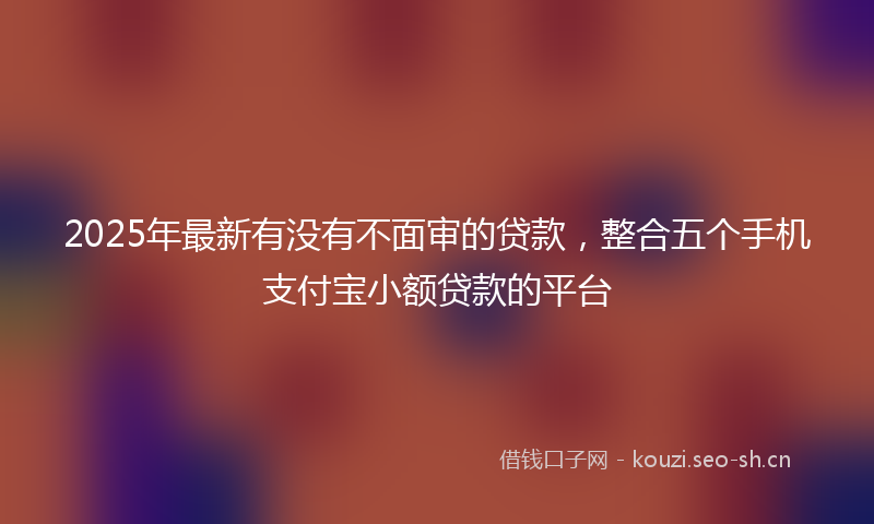 2025年最新有没有不面审的贷款，整合五个手机支付宝小额贷款的平台