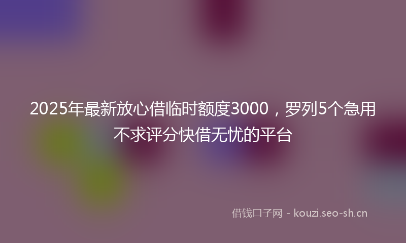 2025年最新放心借临时额度3000，罗列5个急用不求评分快借无忧的平台