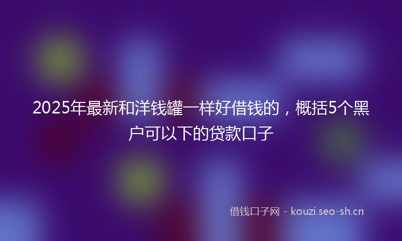 2025年最新和洋钱罐一样好借钱的，概括5个黑户可以下的贷款口子