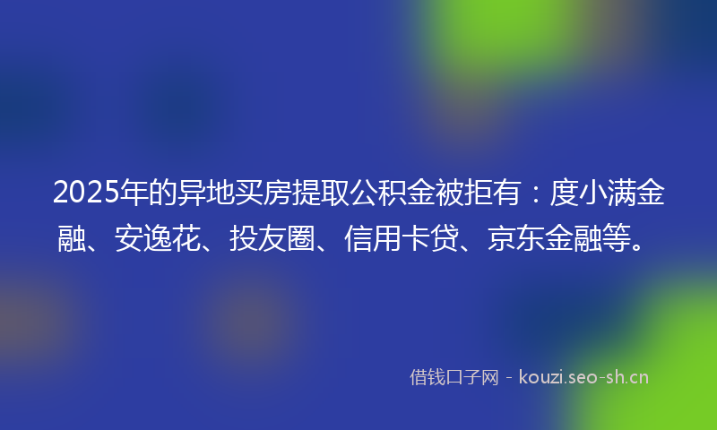 2025年的异地买房提取公积金被拒有：度小满金融、安逸花、投友圈、信用卡贷、京东金融等。