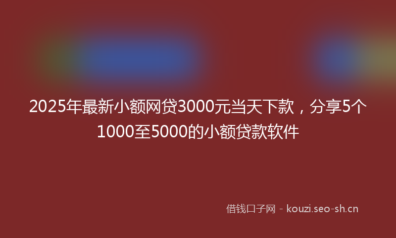 2025年最新小额网贷3000元当天下款，分享5个1000至5000的小额贷款软件