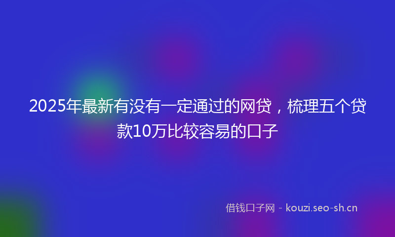 2025年最新有没有一定通过的网贷，梳理五个贷款10万比较容易的口子