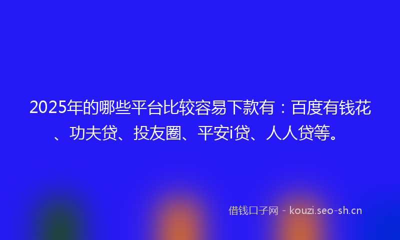 2025年的哪些平台比较容易下款有：百度有钱花、功夫贷、投友圈、平安i贷、人人贷等。