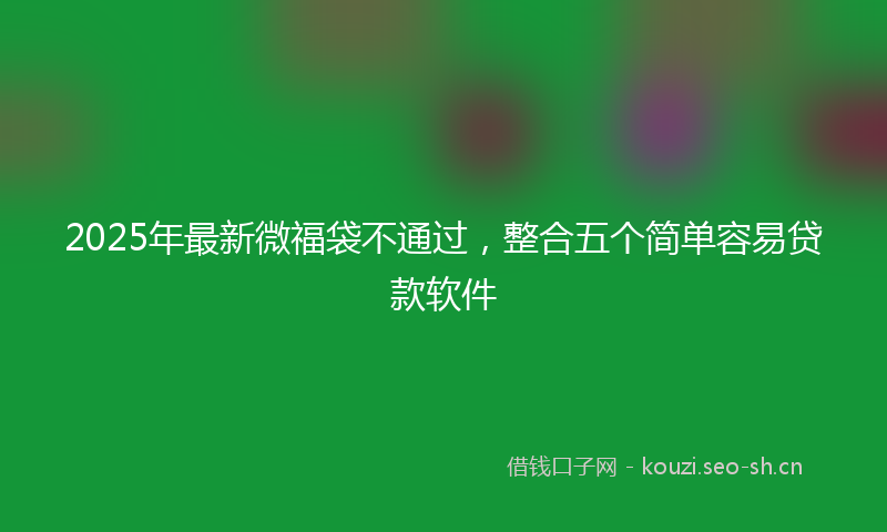 2025年最新微福袋不通过，整合五个简单容易贷款软件