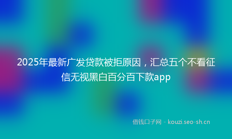 2025年最新广发贷款被拒原因，汇总五个不看征信无视黑白百分百下款app