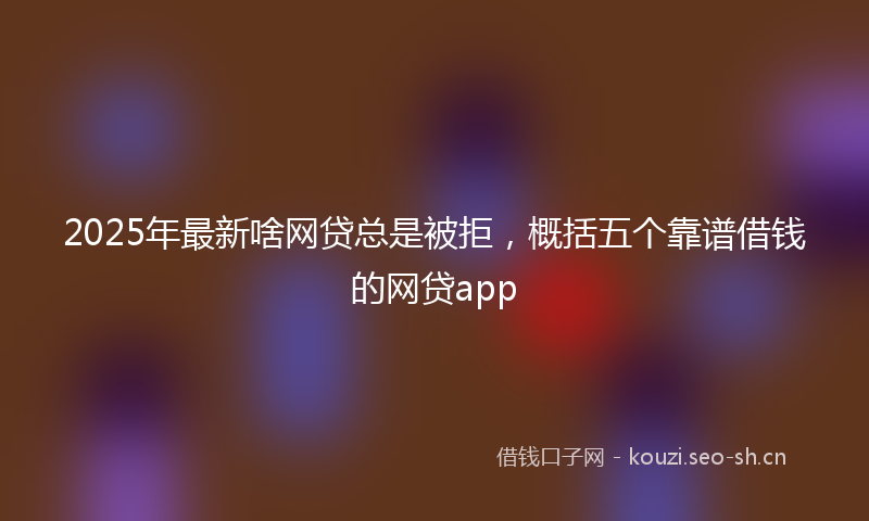 2025年最新啥网贷总是被拒，概括五个靠谱借钱的网贷app