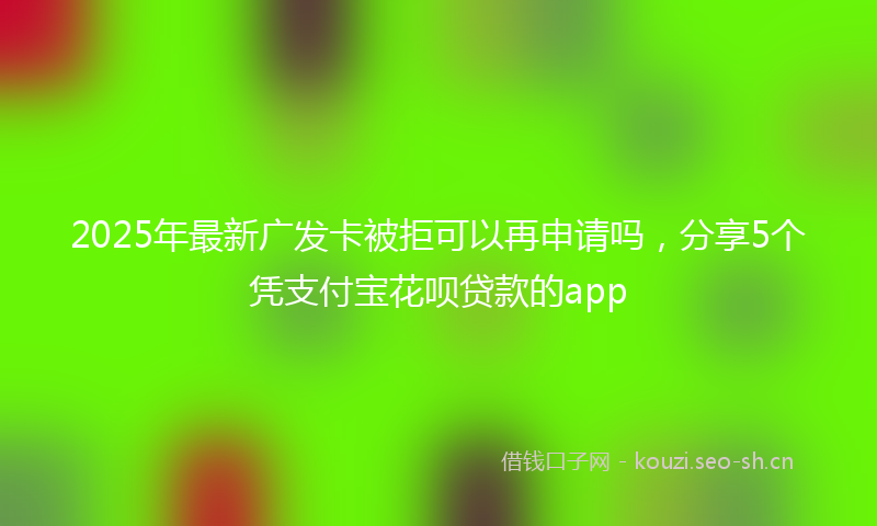 2025年最新广发卡被拒可以再申请吗，分享5个凭支付宝花呗贷款的app