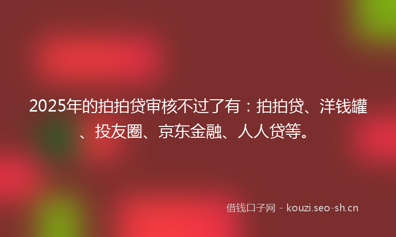 2025年的拍拍贷审核不过了有：拍拍贷、洋钱罐、投友圈、京东金融、人人贷等。