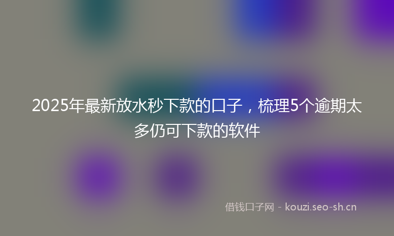 2025年最新放水秒下款的口子，梳理5个逾期太多仍可下款的软件