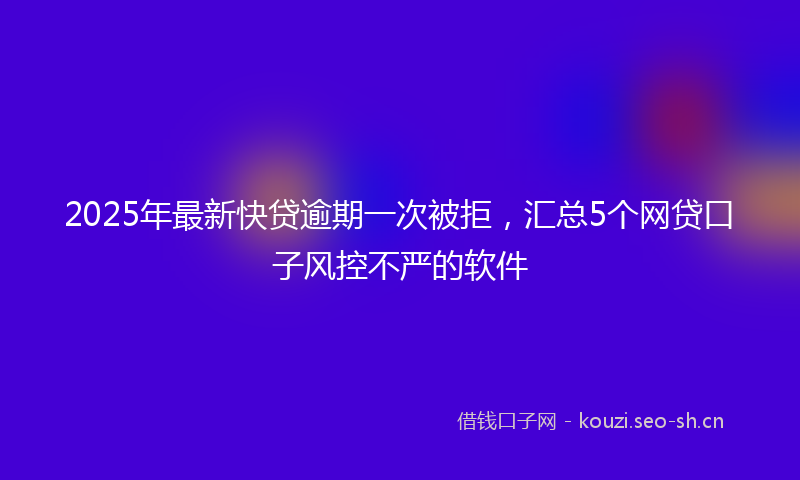 2025年最新快贷逾期一次被拒，汇总5个网贷口子风控不严的软件