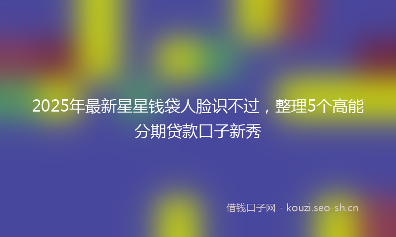 2025年最新星星钱袋人脸识不过，整理5个高能分期贷款口子新秀