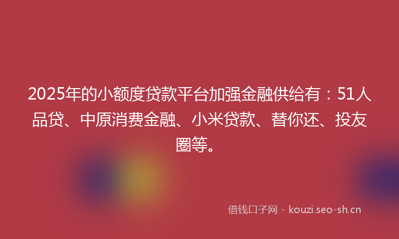 2025年的小额度贷款平台加强金融供给有：51人品贷、中原消费金融、小米贷款、替你还、投友圈等。