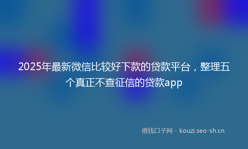 2025年最新微信比较好下款的贷款平台，整理五个真正不查征信的贷款app