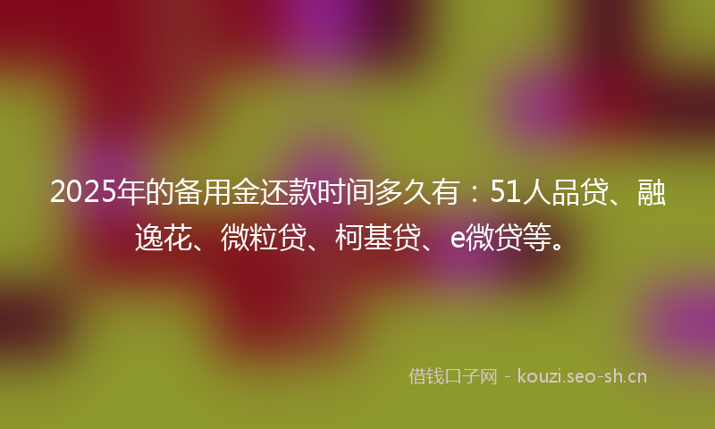 2025年的备用金还款时间多久有：51人品贷、融逸花、微粒贷、柯基贷、e微贷等。