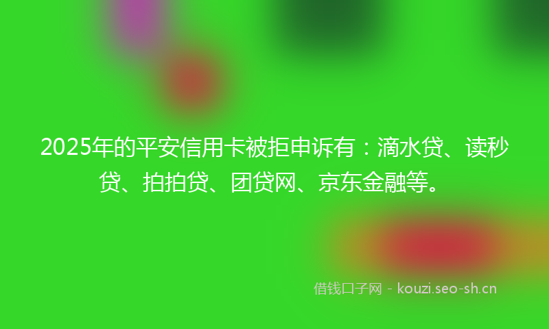 2025年的平安信用卡被拒申诉有：滴水贷、读秒贷、拍拍贷、团贷网、京东金融等。