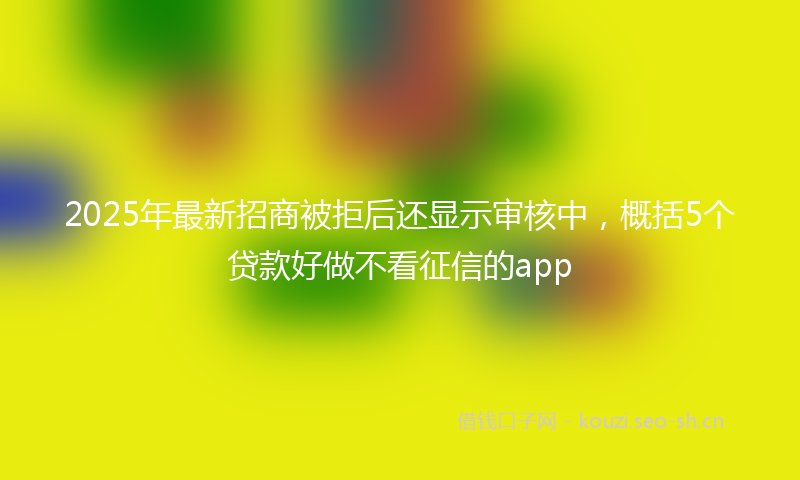 2025年最新招商被拒后还显示审核中，概括5个贷款好做不看征信的app