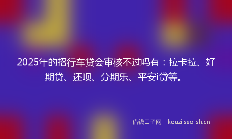 2025年的招行车贷会审核不过吗有：拉卡拉、好期贷、还呗、分期乐、平安i贷等。